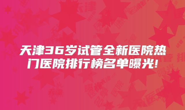 天津36岁试管全新医院热门医院排行榜名单曝光!