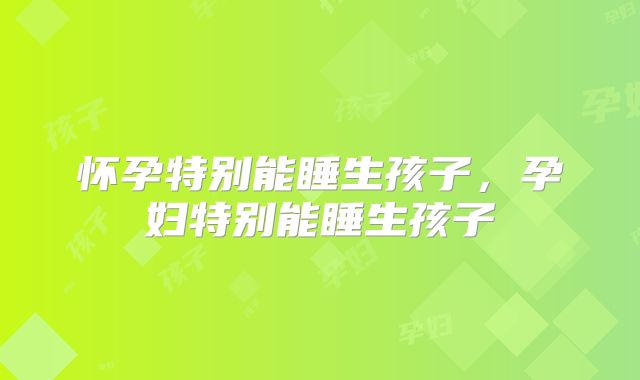 怀孕特别能睡生孩子，孕妇特别能睡生孩子
