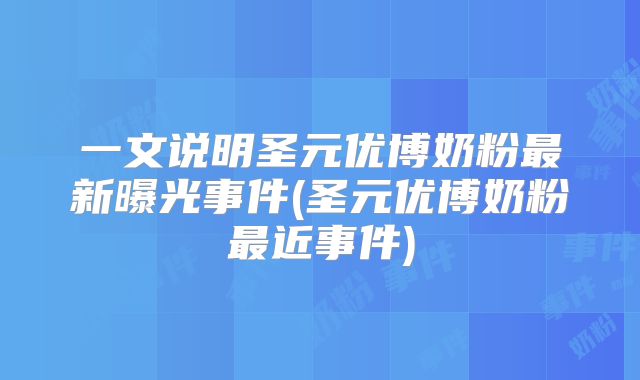 一文说明圣元优博奶粉最新曝光事件(圣元优博奶粉最近事件)