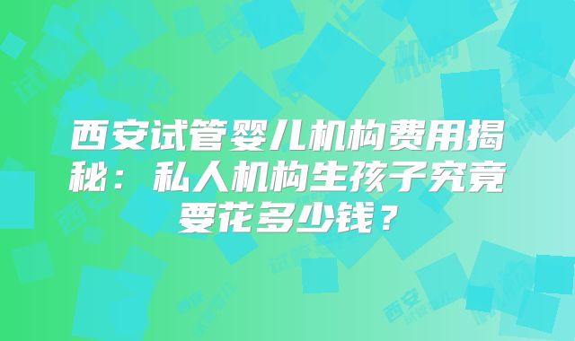 西安试管婴儿机构费用揭秘：私人机构生孩子究竟要花多少钱？