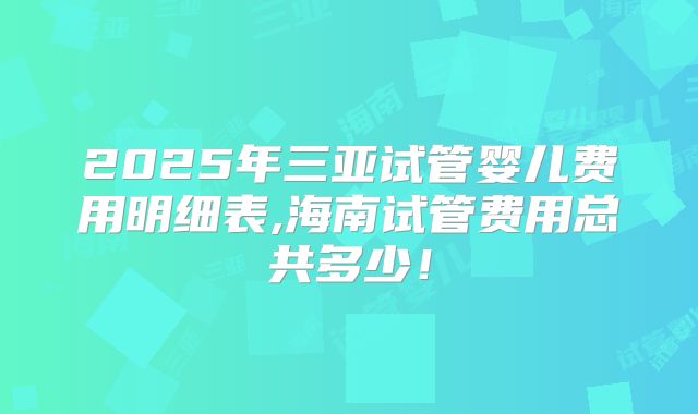 2025年三亚试管婴儿费用明细表,海南试管费用总共多少!
