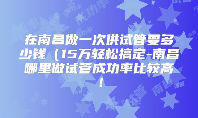 在南昌做一次供试管要多少钱（15万轻松搞定-南昌哪里做试管成功率比较高！