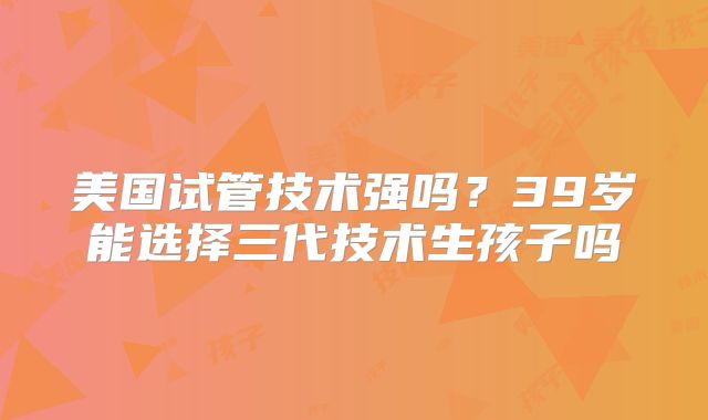 美国试管技术强吗？39岁能选择三代技术生孩子吗