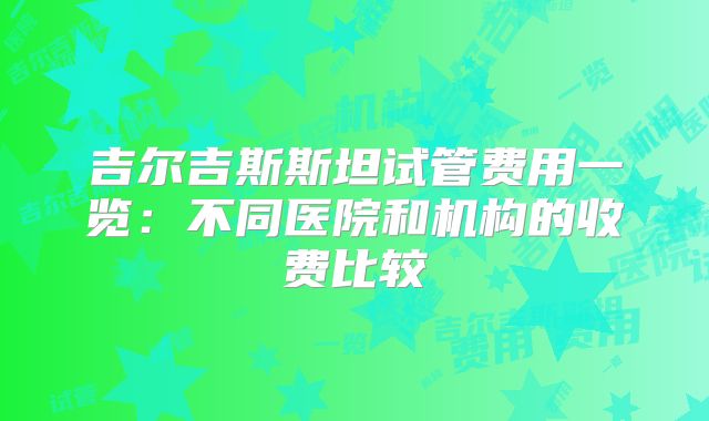 吉尔吉斯斯坦试管费用一览:不同医院和机构的收费比较