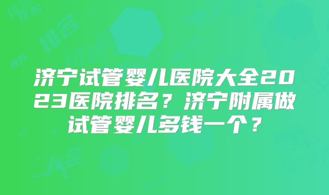 济宁试管婴儿医院大全2023医院排名？济宁附属做试管婴儿多钱一个？