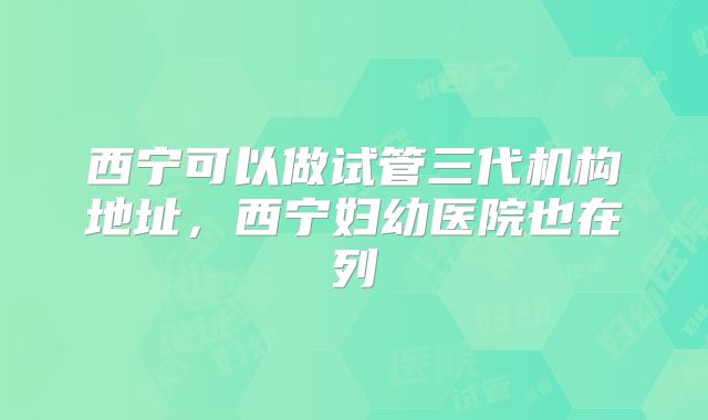 西宁可以做试管三代机构地址，西宁妇幼医院也在列