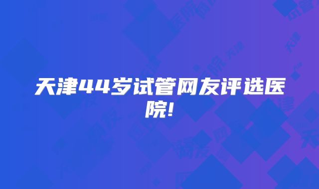 天津44岁试管网友评选医院!