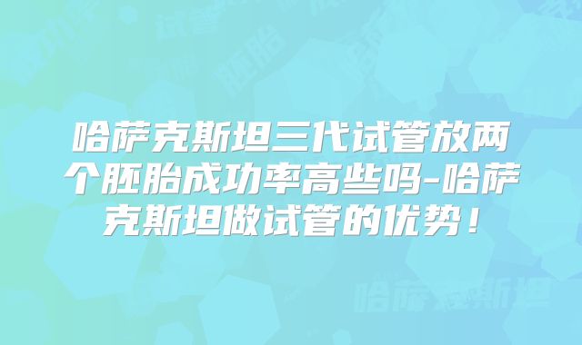哈萨克斯坦三代试管放两个胚胎成功率高些吗-哈萨克斯坦做试管的优势！