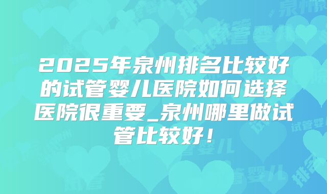 2025年泉州排名比较好的试管婴儿医院如何选择医院很重要_泉州哪里做试管比较好！
