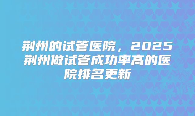 荆州的试管医院，2025荆州做试管成功率高的医院排名更新