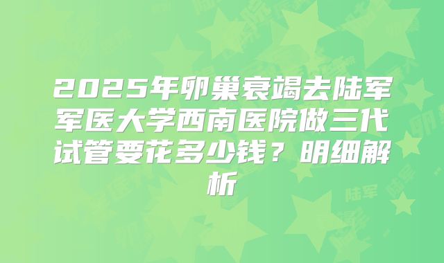 2025年卵巢衰竭去陆军军医大学西南医院做三代试管要花多少钱?明细解析