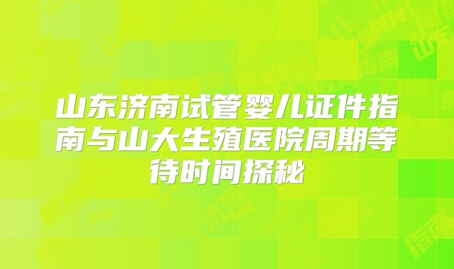 山东济南试管婴儿证件指南与山大生殖医院周期等待时间探秘