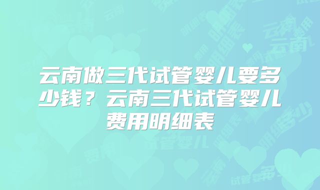 云南做三代试管婴儿要多少钱?云南三代试管婴儿费用明细表