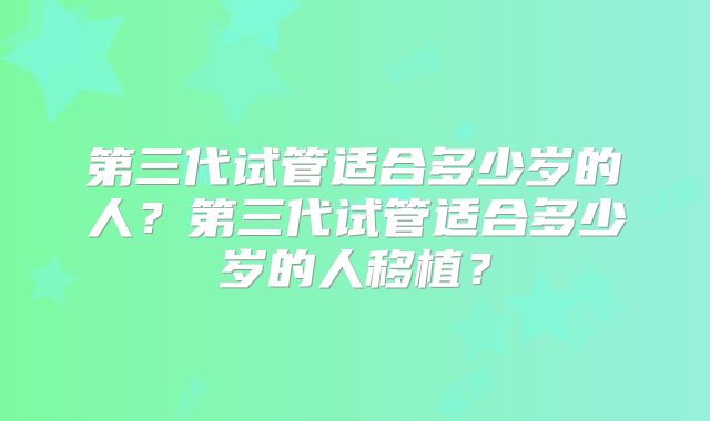 第三代试管适合多少岁的人?第三代试管适合多少岁的人移植?