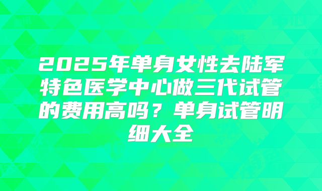 2025年单身女性去陆军特色医学中心做三代试管的费用高吗？单身试管明细大全