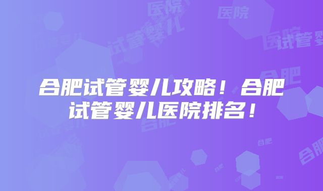 合肥试管婴儿攻略!合肥试管婴儿医院排名!
