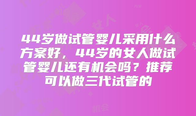 44岁做试管婴儿采用什么方案好，44岁的女人做试管婴儿还有机会吗？推荐可以做三代试管的