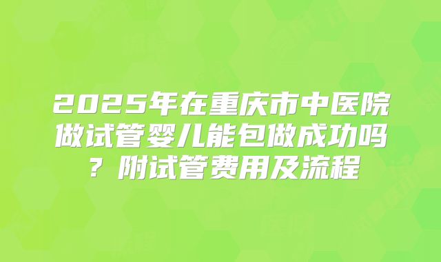 2025年在重庆市中医院做试管婴儿能包做成功吗？附试管费用及流程