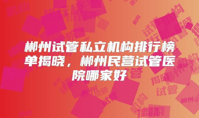郴州试管私立机构排行榜单揭晓，郴州民营试管医院哪家好
