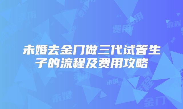 未婚去金门做三代试管生子的流程及费用攻略