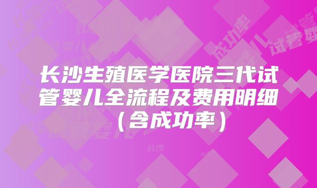 长沙生殖医学医院三代试管婴儿全流程及费用明细(含成功率)