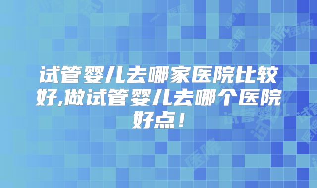 试管婴儿去哪家医院比较好,做试管婴儿去哪个医院好点！