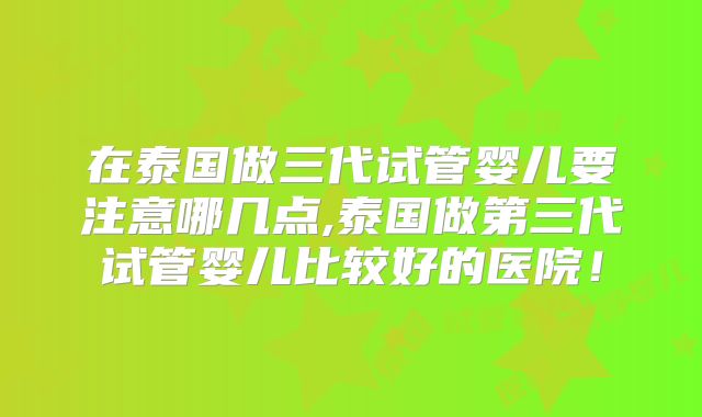 在泰国做三代试管婴儿要注意哪几点,泰国做第三代试管婴儿比较好的医院！
