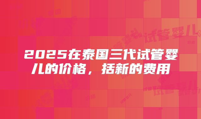 2025在泰国三代试管婴儿的价格，括新的费用