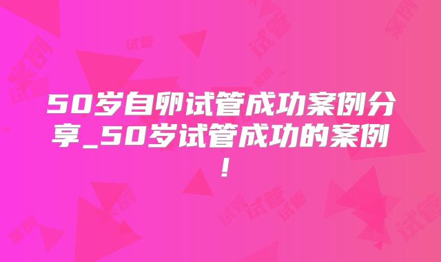 50岁自卵试管成功案例分享_50岁试管成功的案例！
