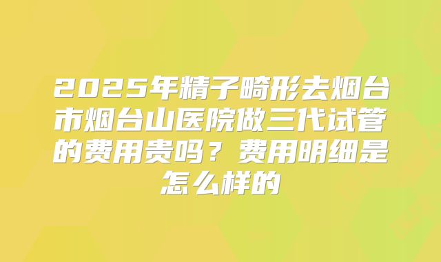 2025年精子畸形去烟台市烟台山医院做三代试管的费用贵吗？费用明细是怎么样的