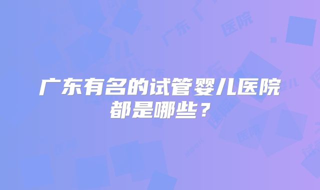 广东有名的试管婴儿医院都是哪些?