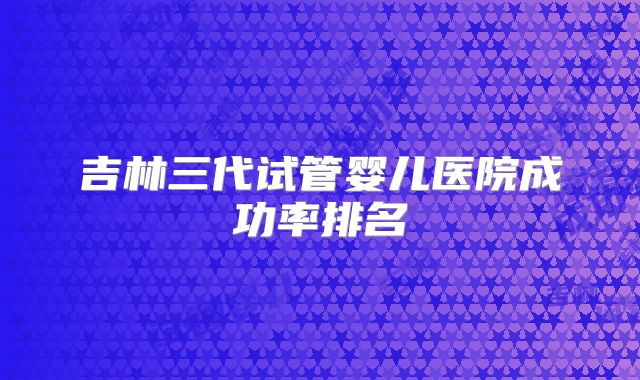吉林三代试管婴儿医院成功率排名