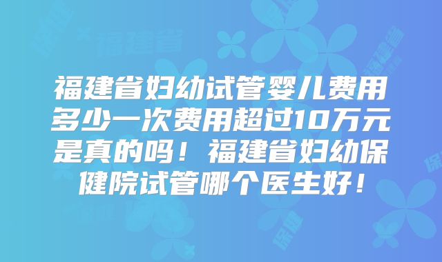 福建省妇幼试管婴儿费用多少一次费用超过10万元是真的吗!福建省妇幼保健院试管哪个医生好!