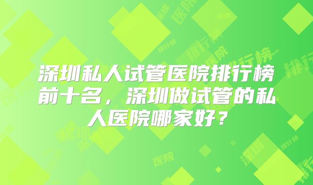 深圳私人试管医院排行榜前十名，深圳做试管的私人医院哪家好？