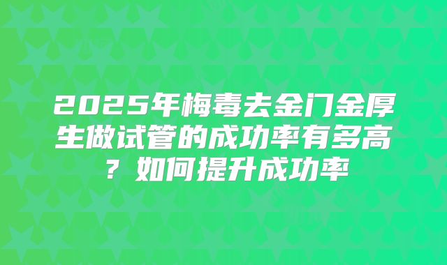 2025年梅毒去金门金厚生做试管的成功率有多高？如何提升成功率
