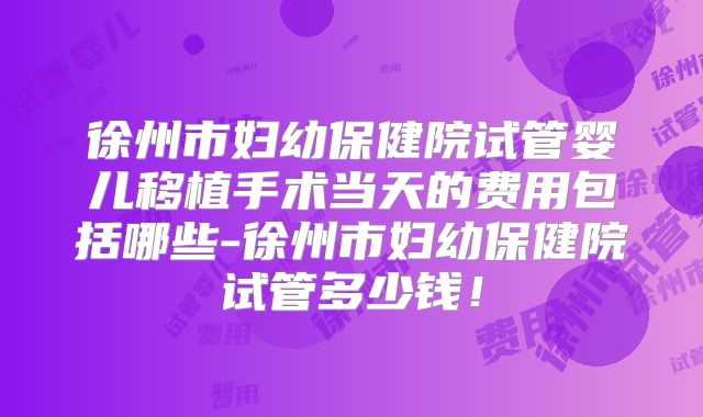 徐州市妇幼保健院试管婴儿移植手术当天的费用包括哪些-徐州市妇幼保健院试管多少钱!