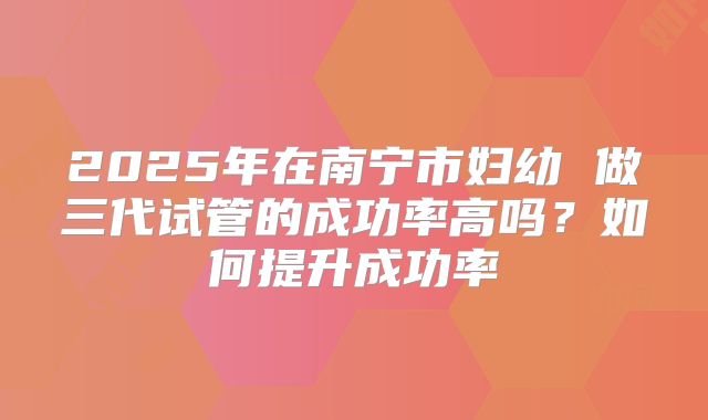 2025年在南宁市妇幼 做三代试管的成功率高吗?如何提升成功率