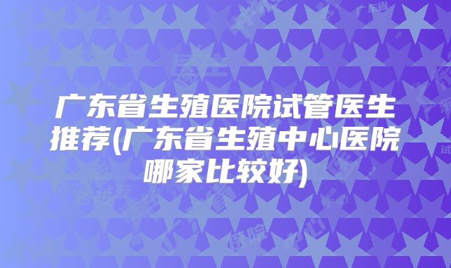广东省生殖医院试管医生推荐(广东省生殖中心医院哪家比较好)
