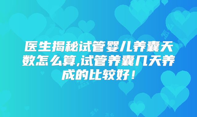 医生揭秘试管婴儿养囊天数怎么算,试管养囊几天养成的比较好!