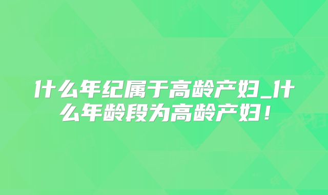 什么年纪属于高龄产妇_什么年龄段为高龄产妇!