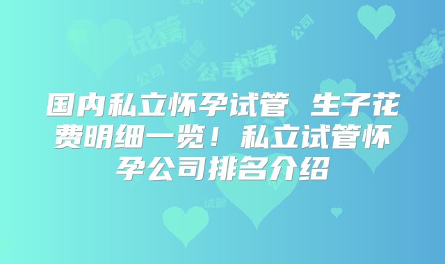 国内私立怀孕试管 生子花费明细一览！私立试管怀孕公司排名介绍
