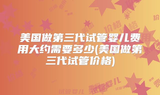 美国做第三代试管婴儿费用大约需要多少(美国做第三代试管价格)