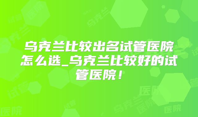 乌克兰比较出名试管医院怎么选_乌克兰比较好的试管医院！