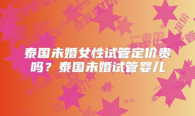 泰国未婚女性试管定价贵吗？泰国未婚试管婴儿