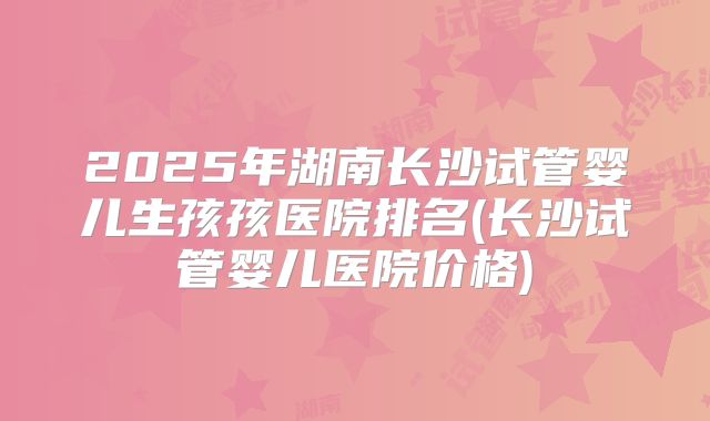 2025年湖南长沙试管婴儿生孩孩医院排名(长沙试管婴儿医院价格)