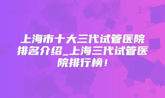上海市十大三代试管医院排名介绍_上海三代试管医院排行榜！