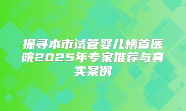 探寻本市试管婴儿榜首医院2025年专家推荐与真实案例