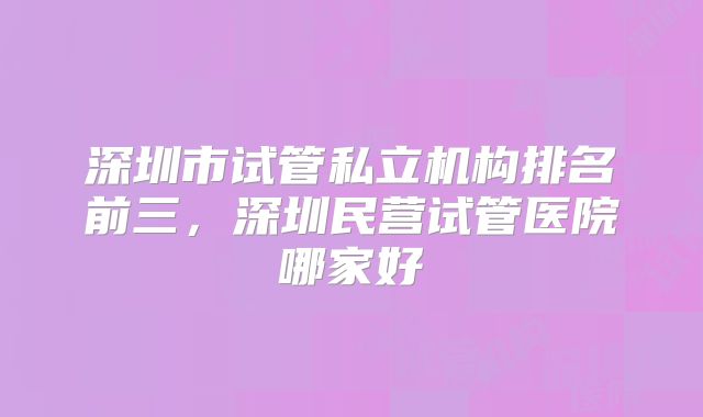 深圳市试管私立机构排名前三,深圳民营试管医院哪家好