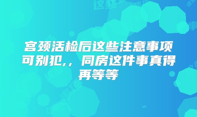 宫颈活检后这些注意事项可别犯,,同房这件事真得再等等