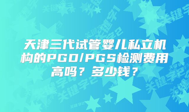 天津三代试管婴儿私立机构的PGD/PGS检测费用高吗？多少钱？